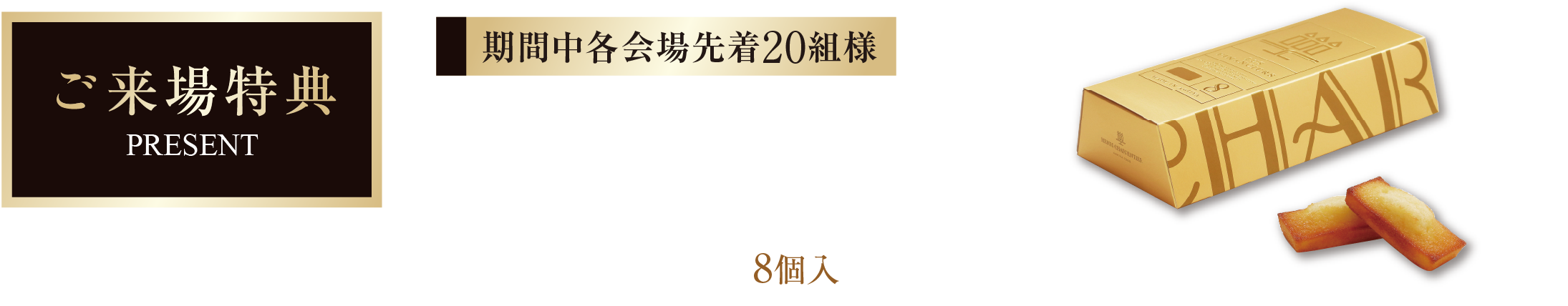 ご来場特典 期間中各会場先着20組様 ご来場のうえアンケートにご記入いただいた方にアンリ・シャルパンティエ フィナンシェ 8個入プレゼント! ※ご来場特典は当日アンケートにご協力いただいた方が対象です。※数に限りがあり、なくなり次第終了となります。予めご了承ください。 