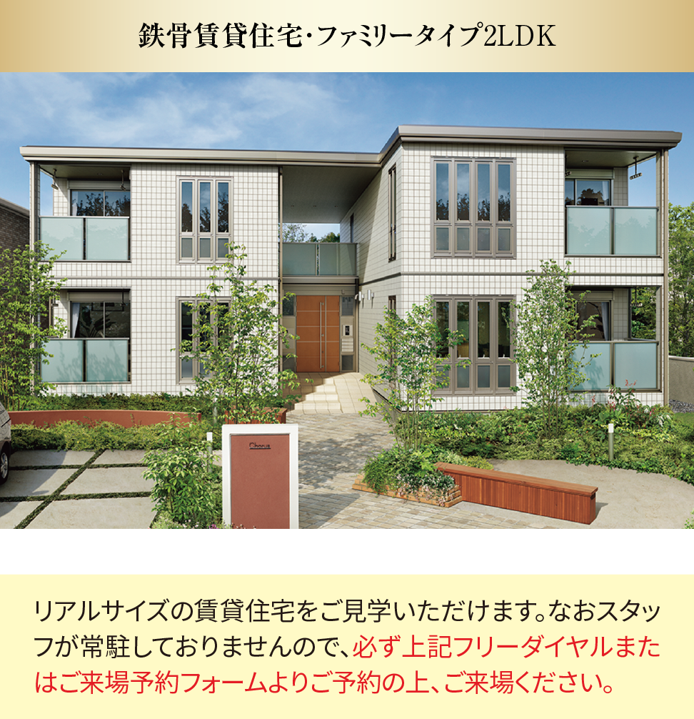 鉄骨賃貸住宅・ファミリータイプ2LDK リアルサイズの賃貸住宅をご見学いただけます。なおスタッフが常駐しておりませんので、必ず上記フリーダイヤルまたはご来場予約フォームよりご予約の上、ご来場ください。