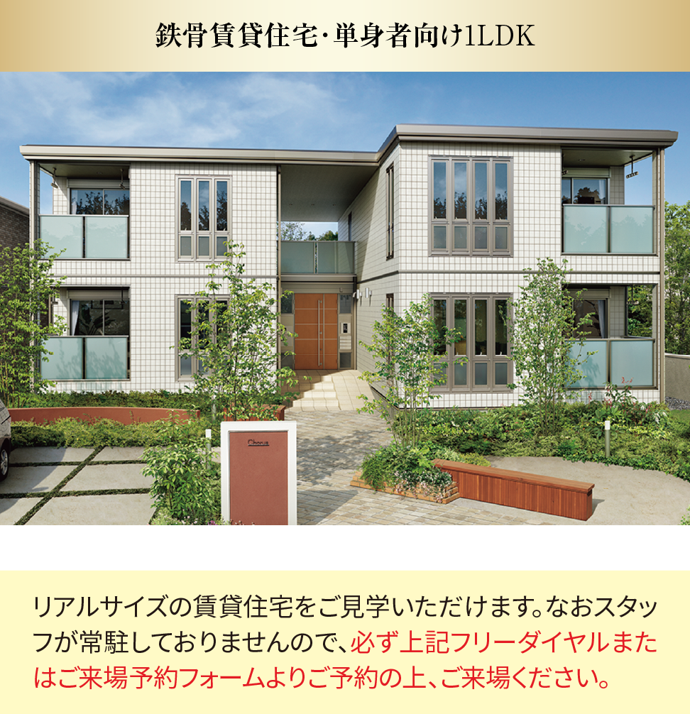 鉄骨賃貸住宅・単身者向け1LDK リアルサイズの賃貸住宅をご見学いただけます。なおスタッフが常駐しておりませんので、必ず上記フリーダイヤルまたはご来場予約フォームよりご予約の上、ご来場ください。