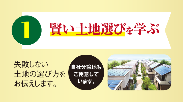 1 賢い土地選びを学ぶ 失敗しない土地の選び方をお伝えします。自社分譲地もご用意しています。