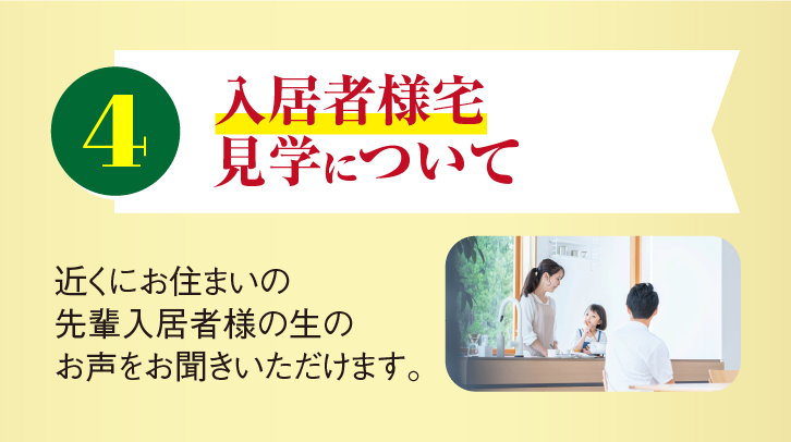 4 入居者様宅見学について 近くにお住まいの先輩入居者様の生のお声をお聞きいただけます。