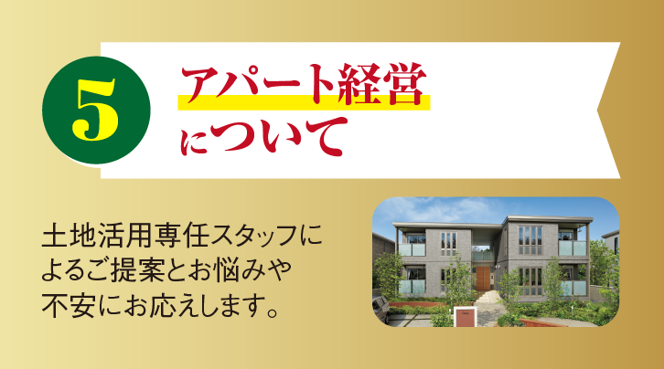 5 アパート経営について 土地活用専任スタッフによるご提案とお悩みや不安にお応えします。