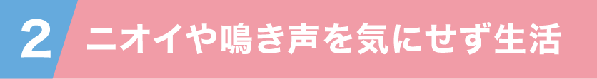 2 ニオイや鳴き声を気にせず生活