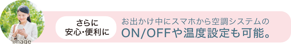 さらに安心・便利に。お出かけ中にスマホから空調システムのON/OFFや温度設定も可能。