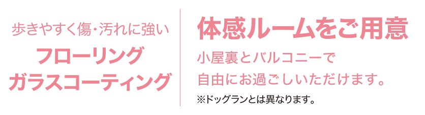 歩きやすく傷・汚れに強いフローリングガラスコーティングを使用した体感ルームをご用意。小屋裏とバルコニーで自由にお過ごしいただけます。※ドッグランとは異なります。