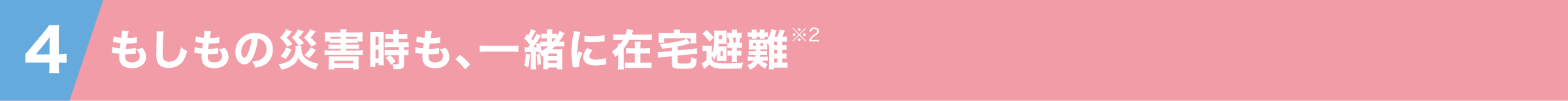 4 もしもの災害時も一緒に在宅避難※2