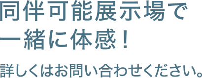 同伴可能展示場で一緒に体感！ 詳しくはお問い合わせください。