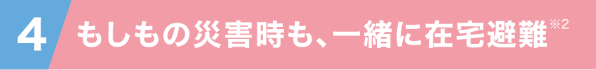 4 もしもの災害時も一緒に在宅避難※2